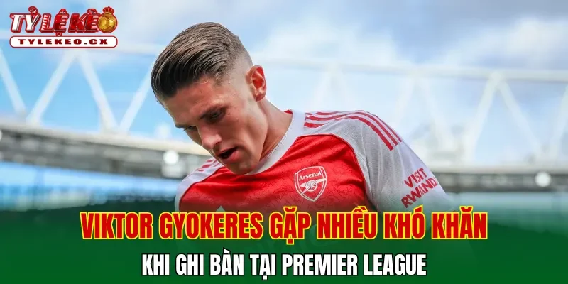 Viktor Gyokeres gặp nhiều khó khăn khi ghi bàn tại Premier League